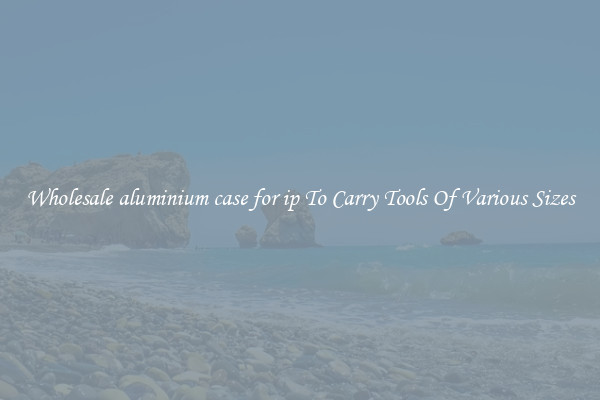Wholesale aluminium case for ip To Carry Tools Of Various Sizes