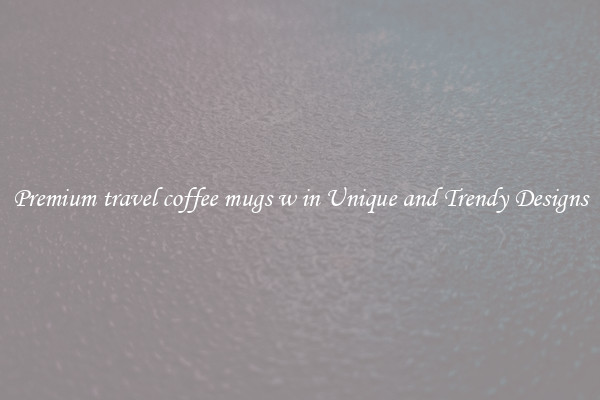 Premium travel coffee mugs w in Unique and Trendy Designs